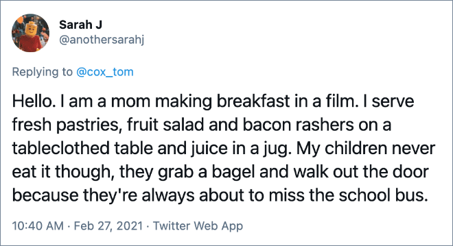 Hola. Soy una mamá que cocina el desayuno en una película. Sirvo pasteles recién hechos, ensalada de frutas y rebanadas de tocino en una mesa cubierta y jugo en una jarra. Pero mis hijos nunca lo comen, toman un bagel y salen porque siempre están a punto de perder el autobús escolar.