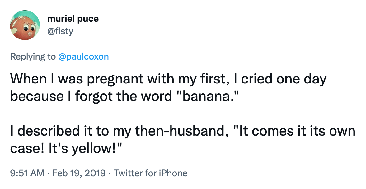 Cuando estaba embarazada de mi primera, lloré un día porque se me olvidó la palabra "plátano." Se lo describí a mi entonces esposo, "¡Viene su propio estuche!  ¡Es amarillo!"