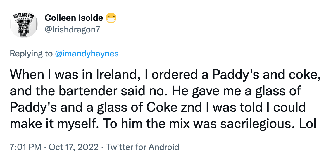 Cuando estaba en Irlanda, pedí un Paddy's y una coca cola, y el cantinero dijo que no.  Me dio un vaso de Paddy's y un vaso de Coca-Cola y me dijeron que podía hacerlo yo mismo.  Para él, la mezcla era un sacrilegio.  Jajaja